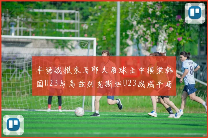 半场战报朱马耶夫角球击中横梁韩国U23与乌兹别克斯坦U23战成平局