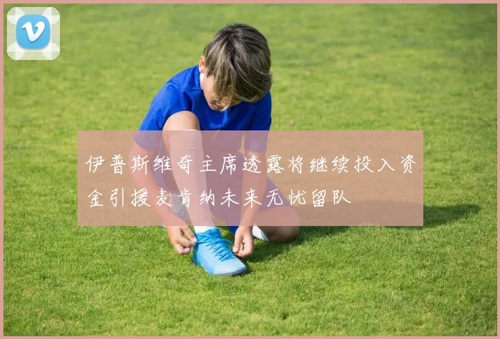 伊普斯维奇主席透露将继续投入资金引援麦肯纳未来无忧留队