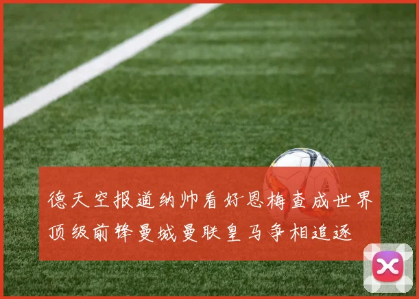 德天空报道纳帅看好恩梅查成世界顶级前锋曼城曼联皇马争相追逐