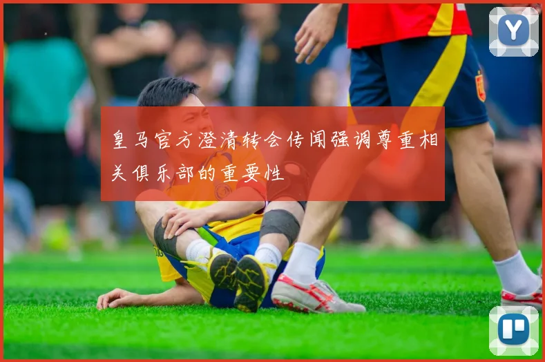 皇马官方澄清转会传闻强调尊重相关俱乐部的重要性