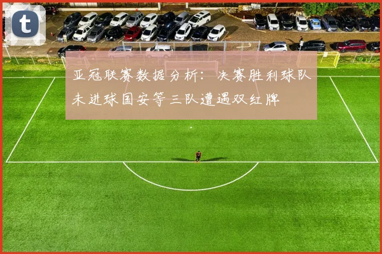 亚冠联赛数据分析：决赛胜利球队未进球国安等三队遭遇双红牌