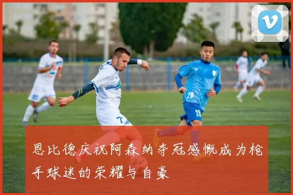 恩比德庆祝阿森纳夺冠感慨成为枪手球迷的荣耀与自豪