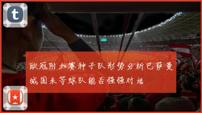 欧冠附加赛种子队形势分析巴萨曼城国米等球队能否强强对话
