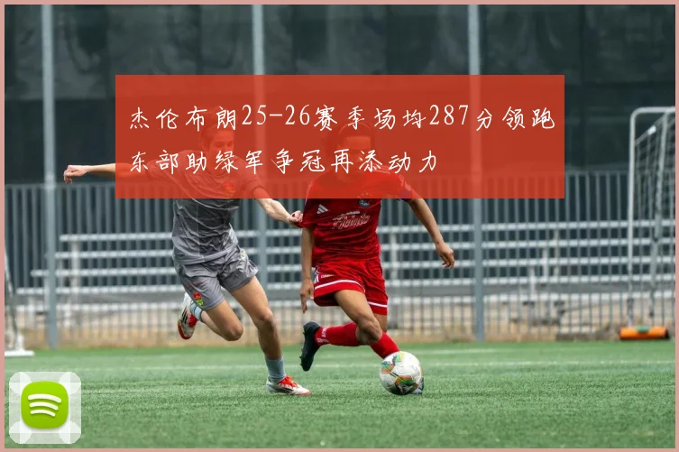 杰伦布朗25-26赛季场均287分领跑东部助绿军争冠再添动力
