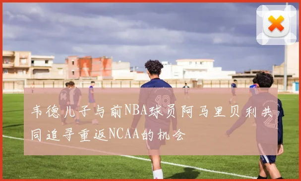 韦德儿子与前NBA球员阿马里贝利共同追寻重返NCAA的机会