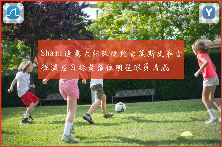 Shams透露太阳队续约吉莱斯皮和古德温后目标是留住明星球员马威