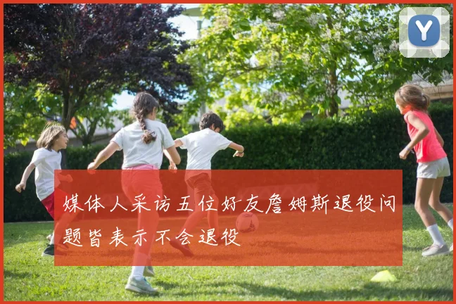 媒体人采访五位好友詹姆斯退役问题皆表示不会退役