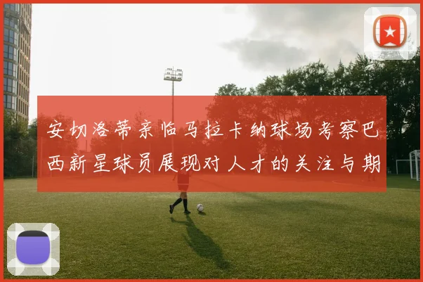 安切洛蒂亲临马拉卡纳球场考察巴西新星球员展现对人才的关注与期待